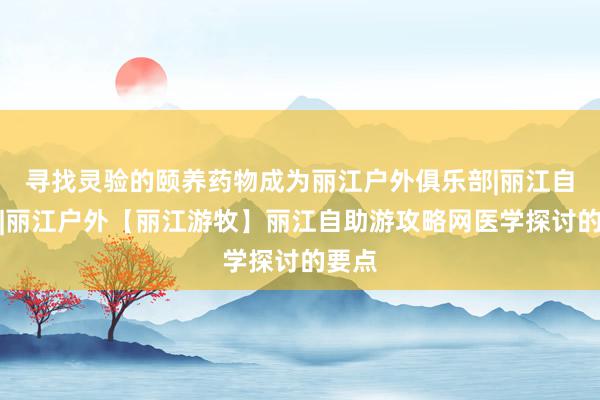 寻找灵验的颐养药物成为丽江户外俱乐部|丽江自助游|丽江户外【丽江游牧】丽江自助游攻略网医学探讨的要点