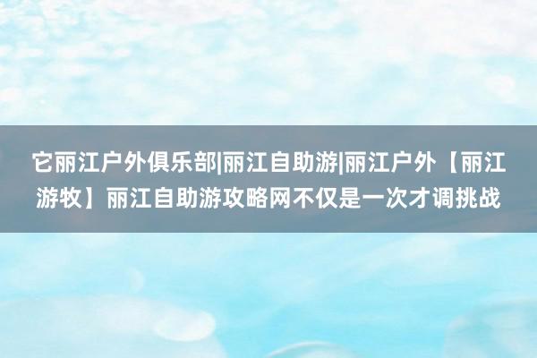 它丽江户外俱乐部|丽江自助游|丽江户外【丽江游牧】丽江自助游攻略网不仅是一次才调挑战
