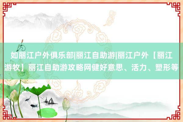 如丽江户外俱乐部|丽江自助游|丽江户外【丽江游牧】丽江自助游攻略网健好意思、活力、塑形等