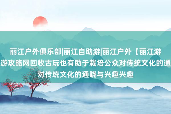 丽江户外俱乐部|丽江自助游|丽江户外【丽江游牧】丽江自助游攻略网回收古玩也有助于栽培公众对传统文化的通晓与兴趣兴趣