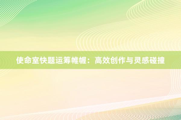 使命室快题运筹帷幄:高效创作与灵感碰撞