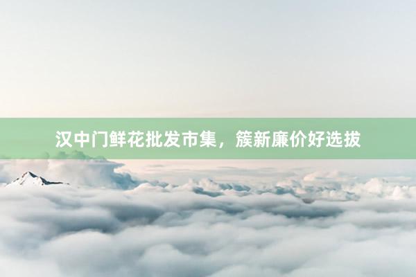 汉中门鲜花批发市集，簇新廉价好选拔
